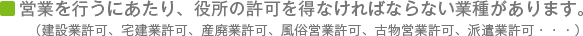 営業を行うにあたり、役所の許可を得なければならない業種があります。(建設業許可、宅建業許可、産廃業許可、風俗営業許可、古物営業許可、派遣業許可・・・)