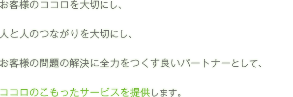 お客様のココロを大切にし、人と人のつながりを大切にし、お客様の問題の解決に全力をつくす良いパートナーとして、ココロのこもったサービスを提供します。